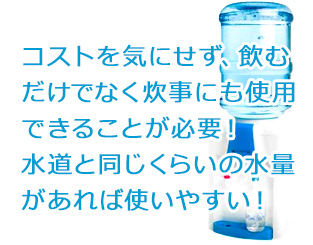コストを気にせず、飲むだけでなく炊事にも使用できることが必要!水道と同じくらいの水量があれば使いやすい!