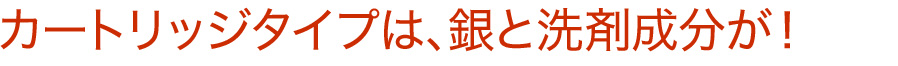 カートリッジタイプは、銀と洗剤成分が!