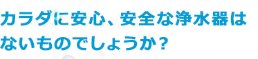 カラダに安心、安全な浄水器はないものでしょうか?