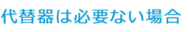 代替器は必要ない場合